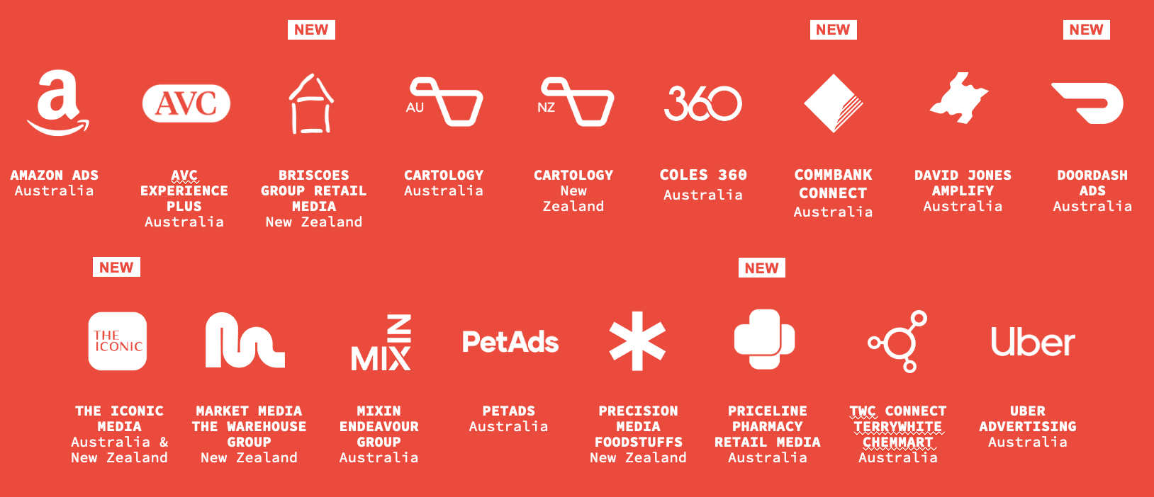Amazon Ads (Australia)<br />
AVC Experience Plus (Australia)<br />
Briscoes Group Retail Media (New Zealand)<br />
Cartology (Australia)<br />
Cartology (New Zealand)<br />
Coles 360 (Australia)<br />
CommBank Connect (Australia)<br />
David Jones Amplify (Australia)<br />
DoorDash Ads (Australia)<br />
THE ICONIC Media (Australia & New Zealand)<br />
Market Media – The Warehouse Group (New Zealand)<br />
MIXIN – Endeavour Group (Australia)<br />
PetAds (Australia)<br />
Precision Media – Foodstuffs (New Zealand)<br />
Priceline Pharmacy Retail Media (Australia)<br />
TWC Connect – TerryWhite Chemmart (Australia)